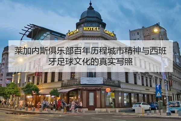 莱加内斯俱乐部百年历程城市精神与西班牙足球文化的真实写照