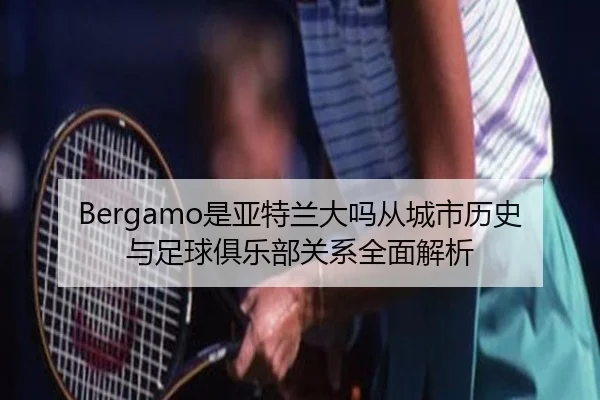 Bergamo是亚特兰大吗从城市历史与足球俱乐部关系全面解析