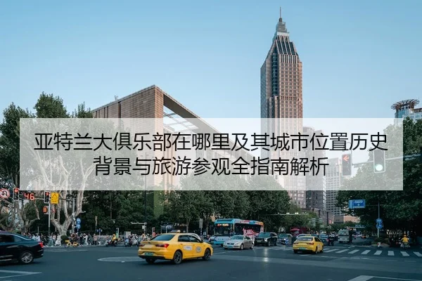 亚特兰大俱乐部在哪里及其城市位置历史背景与旅游参观全指南解析