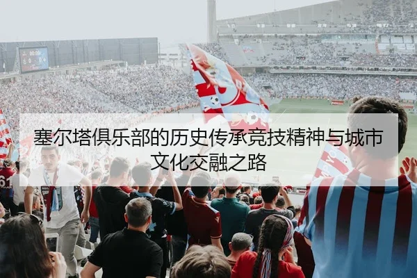 塞尔塔俱乐部的历史传承竞技精神与城市文化交融之路