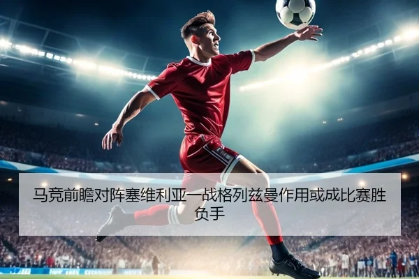 马竞前瞻对阵塞维利亚一战格列兹曼作用或成比赛胜负手